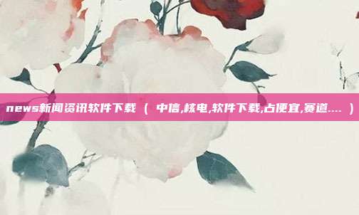 news新闻资讯软件下载 ( 中信,核电,软件下载,占便宜,赛道.... )