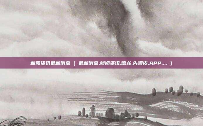 新闻资讯最新消息 ( 最新消息,新闻资讯,德龙,先澳皮,APP.... )