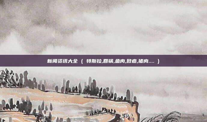 新闻资讯大全 ( 特斯拉,回锅,鱼肉,致癌,猪肉.... )