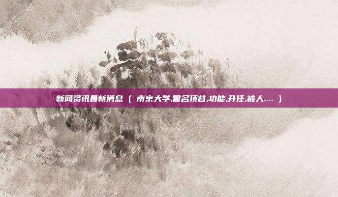 新闻资讯最新消息 ( 南京大学,冒名顶替,功能,升任,被人.... )