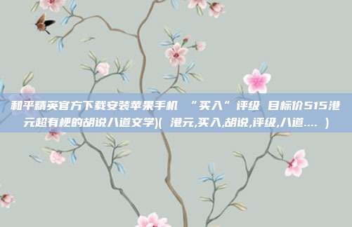 和平精英官方下载安装苹果手机 “买入”评级 目标价515港元超有梗的胡说八道文学)( 港元,买入,胡说,评级,八道.... )