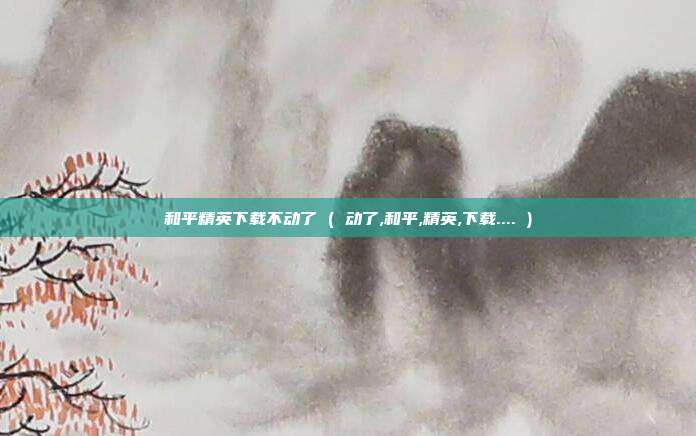 和平精英下载不动了 ( 动了,和平,精英,下载.... )