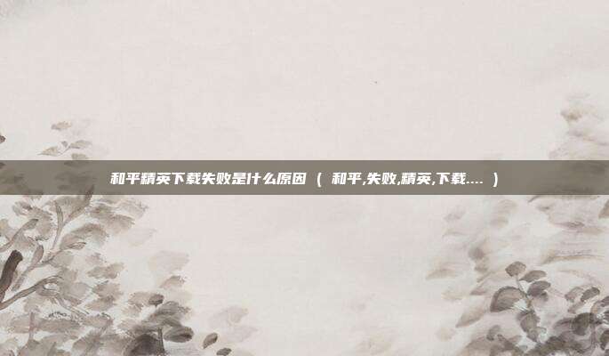 和平精英下载失败是什么原因 ( 和平,失败,精英,下载.... )