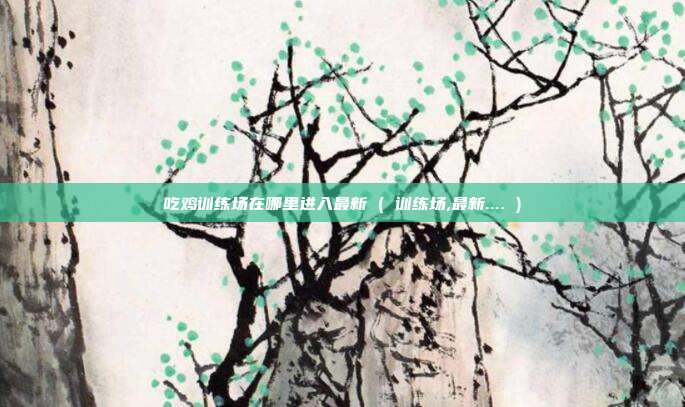 吃鸡训练场在哪里进入最新 ( 训练场,最新.... )