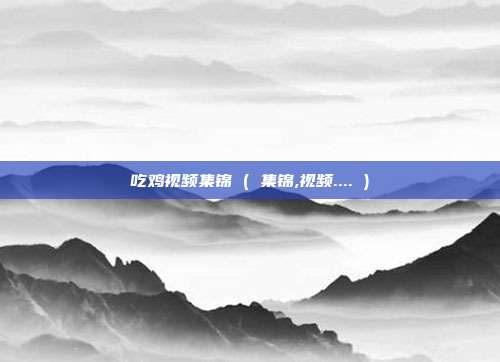 吃鸡视频集锦 ( 集锦,视频.... )