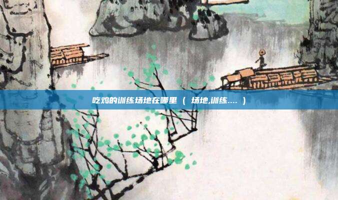 吃鸡的训练场地在哪里 ( 场地,训练.... )