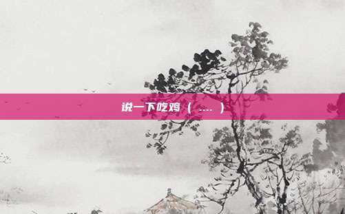 说一下吃鸡 ( .... )