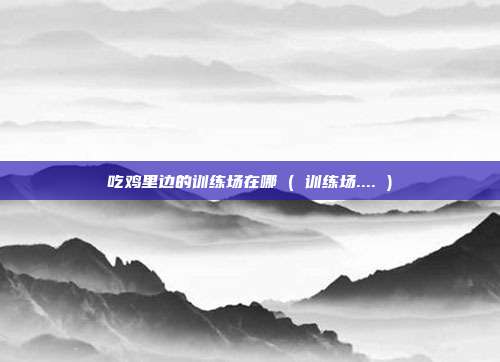 吃鸡里边的训练场在哪 ( 训练场.... )