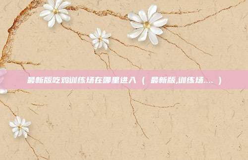 最新版吃鸡训练场在哪里进入 ( 最新版,训练场.... )