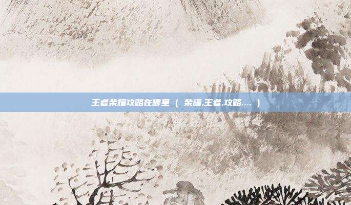 王者荣耀攻略在哪里 ( 荣耀,王者,攻略.... )