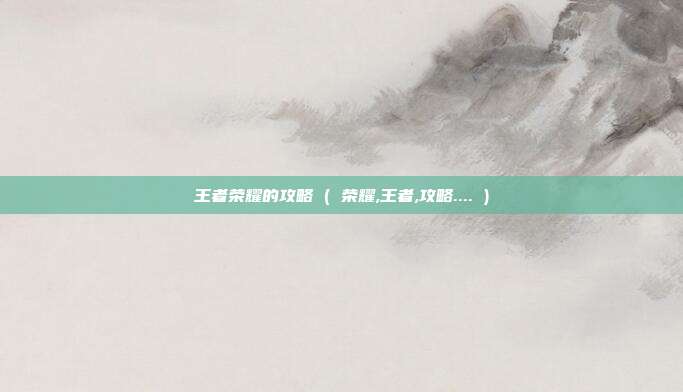王者荣耀的攻略 ( 荣耀,王者,攻略.... )