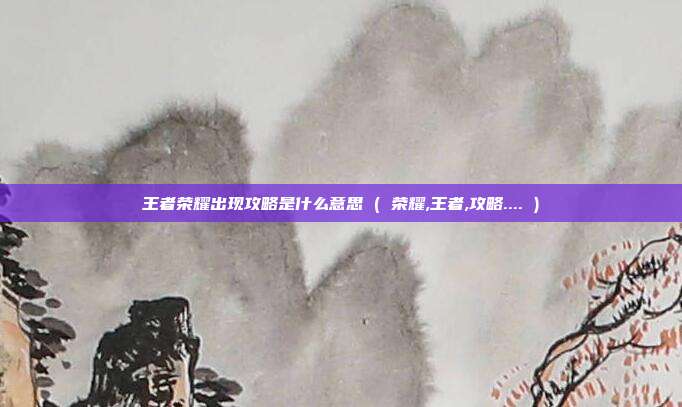 王者荣耀出现攻略是什么意思 ( 荣耀,王者,攻略.... )