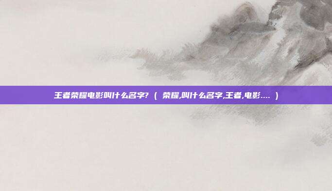 王者荣耀电影叫什么名字? ( 荣耀,叫什么名字,王者,电影.... )