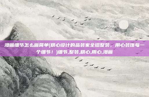 漫画细节怎么画简单(精心设计的品装家全铝整装，用心装饰每一个细节！)细节,整装,精心,用心,漫画