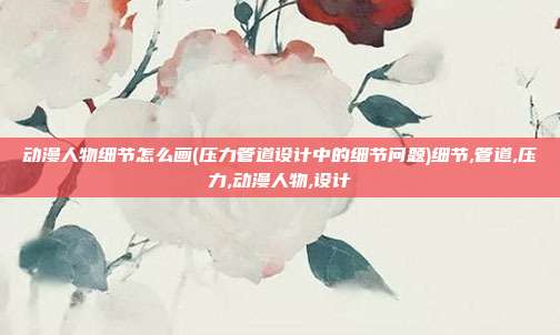 动漫人物细节怎么画(压力管道设计中的细节问题)细节,管道,压力,动漫人物,设计