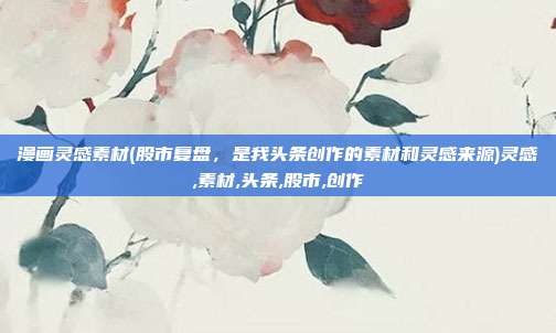 漫画灵感素材(股市复盘，是我头条创作的素材和灵感来源)灵感,素材,头条,股市,创作