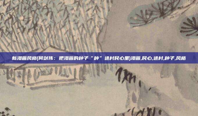 新漫画风格(何剑伟：把漫画的种子“种”进村民心里)漫画,民心,进村,种子,风格