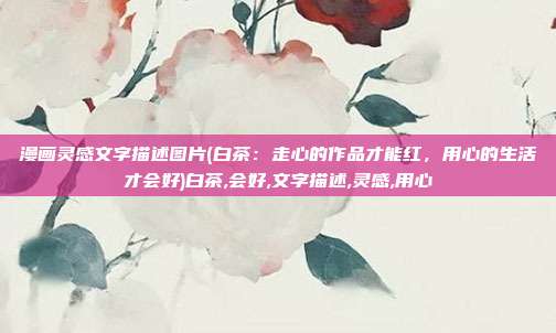 漫画灵感文字描述图片(白茶：走心的作品才能红，用心的生活才会好)白茶,会好,文字描述,灵感,用心