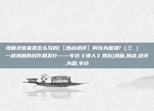 漫画灵感来源怎么写的(【热点述评】何以为国漫?（三 ）  一部漫画的创作和发行——专访《镖人》团队)漫画,热点,述评,为国,专访