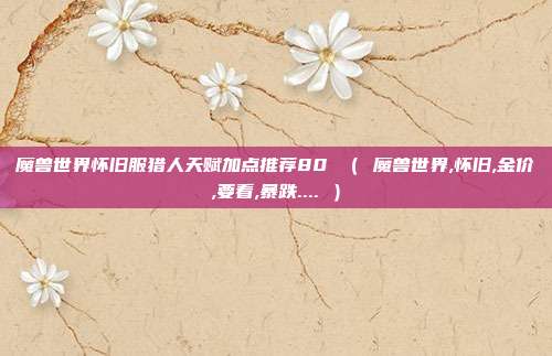 魔兽世界怀旧服猎人天赋加点推荐80 ( 魔兽世界,怀旧,金价,要看,暴跌.... )