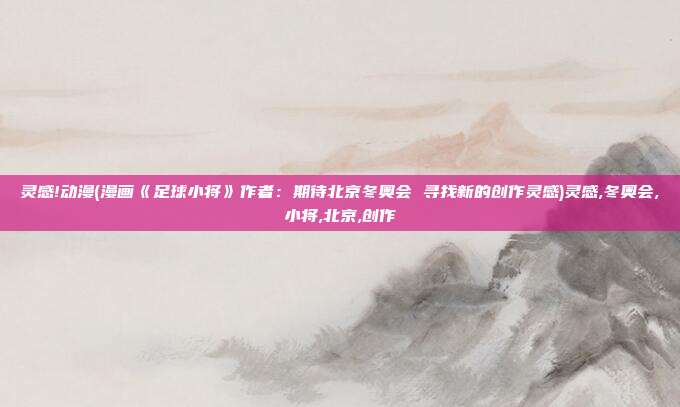 灵感!动漫(漫画《足球小将》作者：期待北京冬奥会 寻找新的创作灵感)灵感,冬奥会,小将,北京,创作