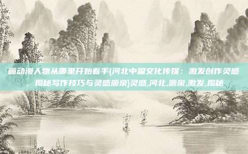 画动漫人物从哪里开始着手(河北中盈文化传媒：激发创作灵感，揭秘写作技巧与灵感源泉)灵感,河北,源泉,激发,揭秘