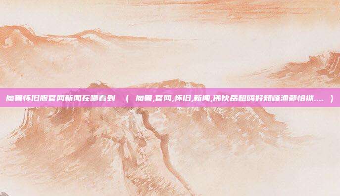 魔兽怀旧服官网新闻在哪看到 （ 魔兽,官网,怀旧,新闻,佛伙岳粗鸥好知峰渔都恰袱.... ）