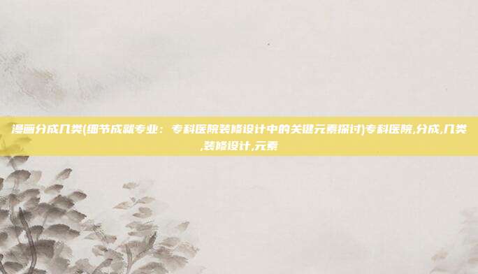 漫画分成几类(细节成就专业：专科医院装修设计中的关键元素探讨)专科医院,分成,几类,装修设计,元素