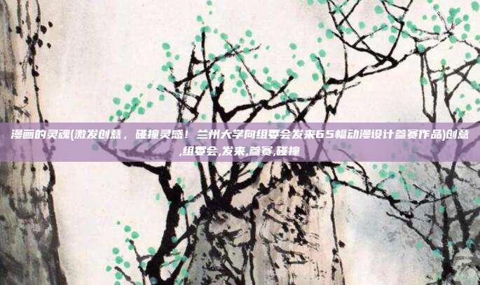 漫画的灵魂(激发创意，碰撞灵感！兰州大学向组委会发来65幅动漫设计参赛作品)创意,组委会,发来,参赛,碰撞