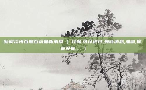 新闻资讯百度百科最新消息 ( 社保,可以通过,最新消息,油腻,你有没有.... )