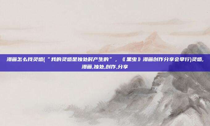 漫画怎么找灵感(“我的灵感是独处时产生的”，《黑虫》漫画创作分享会举行)灵感,漫画,独处,创作,分享