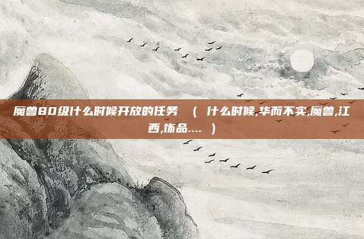 魔兽80级什么时候开放的任务 （ 什么时候,华而不实,魔兽,江西,饰品.... ）