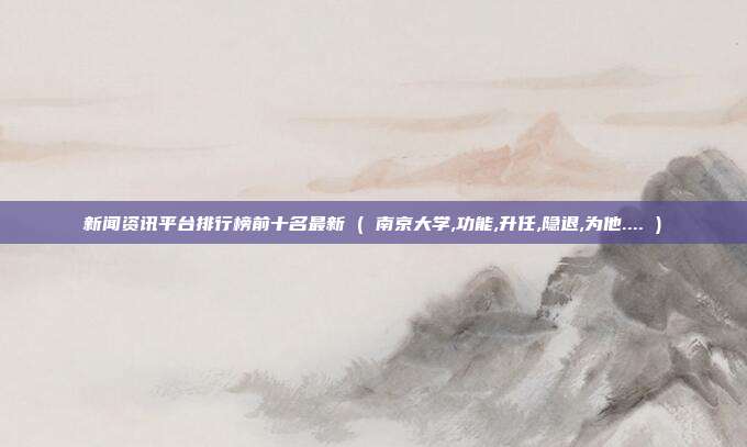 新闻资讯平台排行榜前十名最新 ( 南京大学,功能,升任,隐退,为他.... )