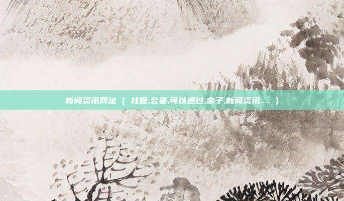 新闻资讯网址 ( 社保,公婆,可以通过,亲子,新闻资讯.... )