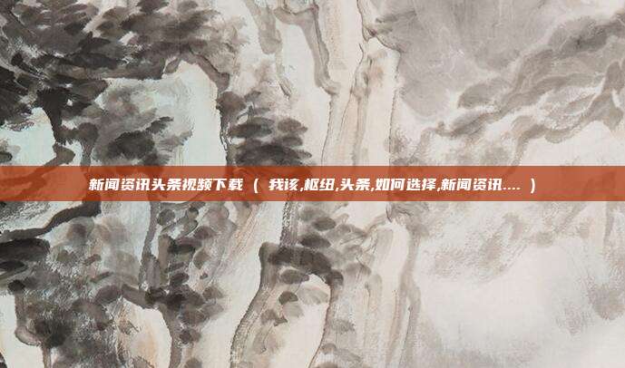 新闻资讯头条视频下载 ( 我该,枢纽,头条,如何选择,新闻资讯.... )