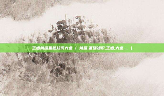 王者荣耀基础知识大全 ( 荣耀,基础知识,王者,大全.... )