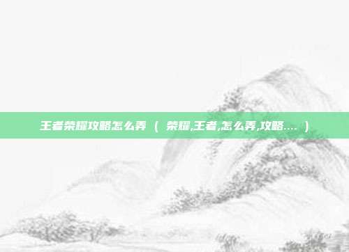 王者荣耀攻略怎么弄 ( 荣耀,王者,怎么弄,攻略.... )