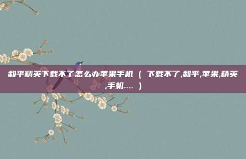 和平精英下载不了怎么办苹果手机 ( 下载不了,和平,苹果,精英,手机.... )