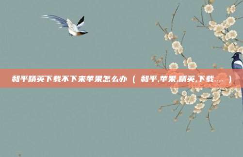 和平精英下载不下来苹果怎么办 ( 和平,苹果,精英,下载.... )