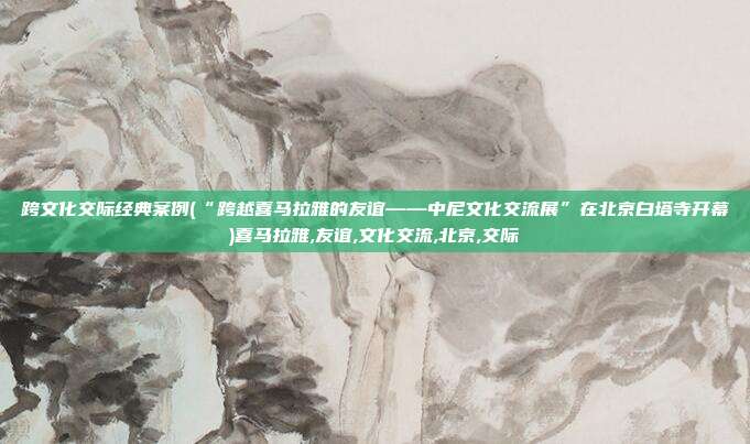 跨文化交际经典案例(“跨越喜马拉雅的友谊——中尼文化交流展”在北京白塔寺开幕)喜马拉雅,友谊,文化交流,北京,交际