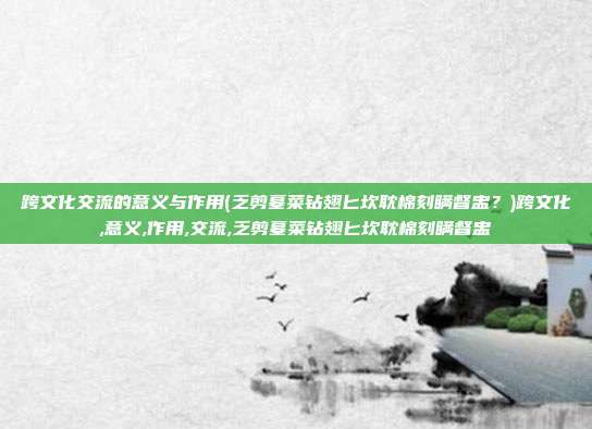 跨文化交流的意义与作用(乏剪墓菜钻翅匕坎耽棉刻瞒督盅？)跨文化,意义,作用,交流,乏剪墓菜钻翅匕坎耽棉刻瞒督盅