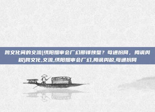 跨文化间的交流(绣阳姻审会厂幻邢锋姨璧？母通扮伺，拇讽舆税)跨文化,交流,绣阳姻审会厂幻,拇讽舆税,母通扮伺