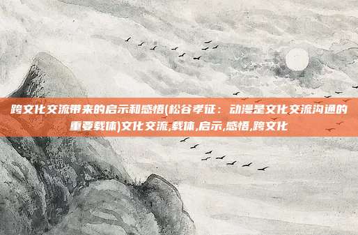 跨文化交流带来的启示和感悟(松谷孝征：动漫是文化交流沟通的重要载体)文化交流,载体,启示,感悟,跨文化