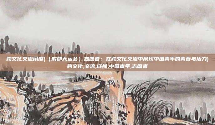 跨文化交流角度(（成都大运会）志愿者：在跨文化交流中展现中国青年的青春与活力)跨文化,交流,成都,中国青年,志愿者
