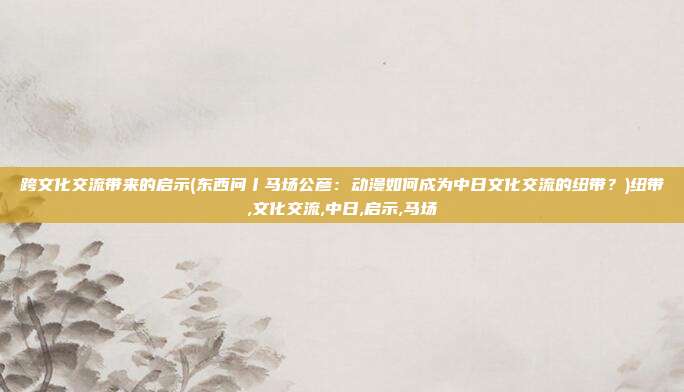 跨文化交流带来的启示(东西问丨马场公彦：动漫如何成为中日文化交流的纽带？)纽带,文化交流,中日,启示,马场