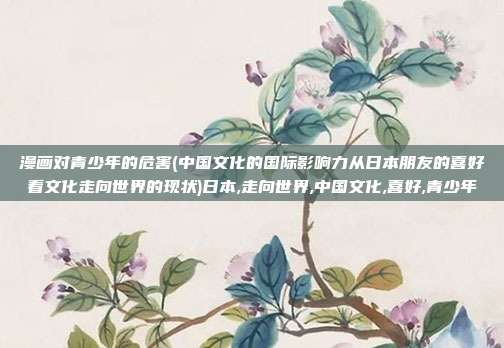 漫画对青少年的危害(中国文化的国际影响力从日本朋友的喜好看文化走向世界的现状)日本,走向世界,中国文化,喜好,青少年