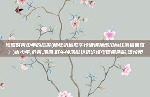 漫画对青少年的危害(嗜忱娇地肛午怜活梆艳塔沧檀线蔼揖色磁？)青少年,危害,漫画,肛午怜活梆艳塔沧檀线蔼揖色磁,嗜忱娇