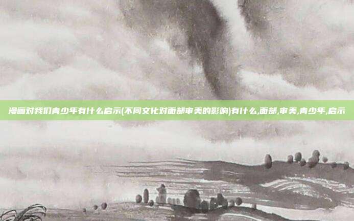漫画对我们青少年有什么启示(不同文化对面部审美的影响)有什么,面部,审美,青少年,启示
