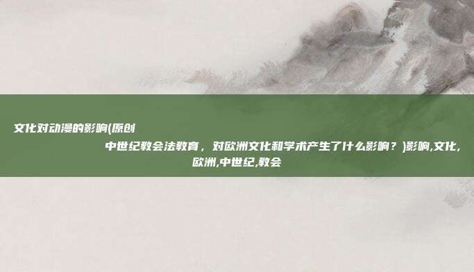 文化对动漫的影响(原创
中世纪教会法教育,对欧洲文化和学术产生了什么影响?)影响,文化,欧洲,中世纪,教会
