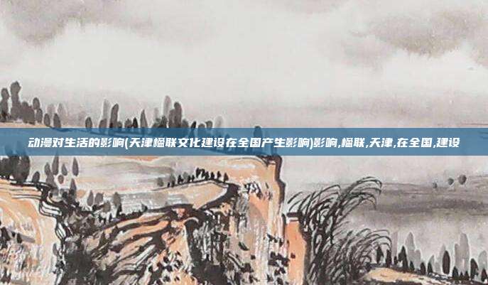 动漫对生活的影响(天津楹联文化建设在全国产生影响)影响,楹联,天津,在全国,建设